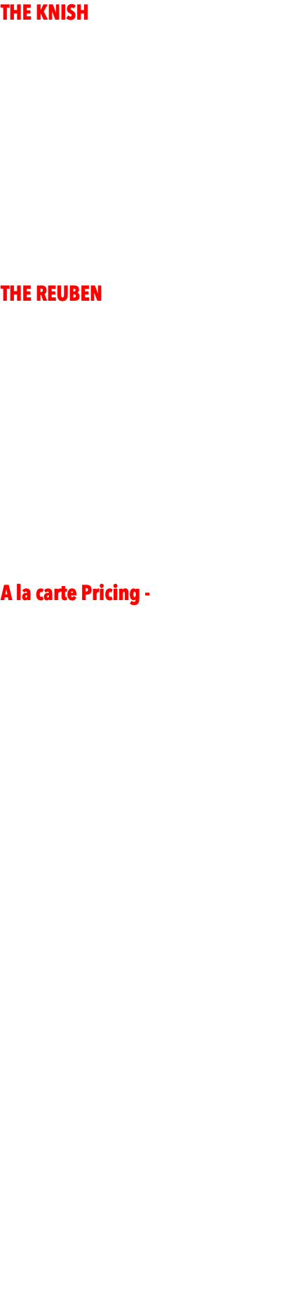 THE KNISH  - $2499 -  High energy Jewish NYC DJ/MC up to 4 hours - 3500+ Bar Mitzvahs and a real MENSCH!!! - 4500 WATT EV SOUND SYSTEM - All Jewish formalities  - Hebrew/English. BASIC package   - DJ/MC - basic lighting - client supplies giveaways & prizes  (for games at party) THE REUBEN - $3999 - - DJ/MC w/upgraded Club Sound System complete with subwoofers up to 4 hours  - Upgraded Club Lighting (full array of lighting fx on dancefloor + for grand entrance)   - 10 LED Uplighting around the room to match color design   - GIVEAWAYS & PRIZES for the entire party (sunglasses, hats, glow necklaces, beads, leis, etc) A la carte Pricing -  - DJ/MC w/upgraded Club Sound System - $2500   - Club Lighting (full array of cutting edge lighting fx on dancefloor + spotlights for entrance) - $500  - 10/20 LED Uplighting around the room to match design $495/$899  - PhotoBooth Selfie Station - PhotoBooth with attendant up to 4 hours. Guests get pics that night, clients get all via dropbox $650  - LIVE PIX™ - photographer takes fun candid party shots all night streamed to projecter/screen. Client gets all photos via dropbox. $450 HUGE VALUE!!! - PROJECTOR & SCREEN - $450 for the event  - GIVEAWAYS for the entire party (sunglasses, hats, glow necklaces, beads, leis, etc) - $300  - PRIZES - iTunes/Stabucks Gift Cards for 20 game winners. - $100  - KARAOKE - Full Karaoke Setup with screen and mics for singers. - $650  - DANCERS - (2 or 4) motivational dancers who work along with MC to run games, teach dances, for kids and adults. $350/each - PHOTOGRAPHERS - Team of photographers for day of and night of event. All standard shots to be expected along with candids. $2500+
